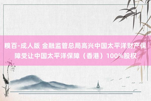 糗百-成人版 金融监管总局高兴中国太平洋财产保障受让中国太平洋保障（香港）100%股权