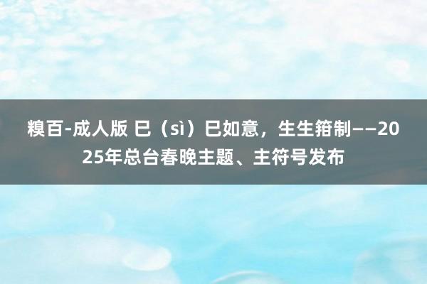 糗百-成人版 巳(sì)巳如意,生生箝制——2025年总台春晚主题、主符号发布