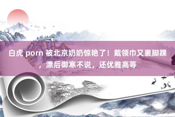 白虎 porn 被北京奶奶惊艳了!戴领巾又裹脚踝,漂后御寒不说,还优雅高等