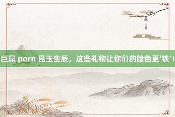 巨屌 porn 昆玉生辰,这些礼物让你们的脸色更‘铁’!