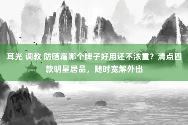 耳光 调教 防晒霜哪个牌子好用还不浓重?清点四款明星居品,随时宽解外出