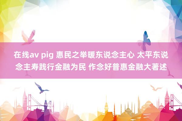 在线av pig 惠民之举暖东说念主心 太平东说念主寿践行金融为民 作念好普惠金融大著述