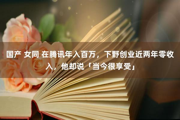国产 女同 在腾讯年入百万，下野创业近两年零收入，他却说「当今很享受」