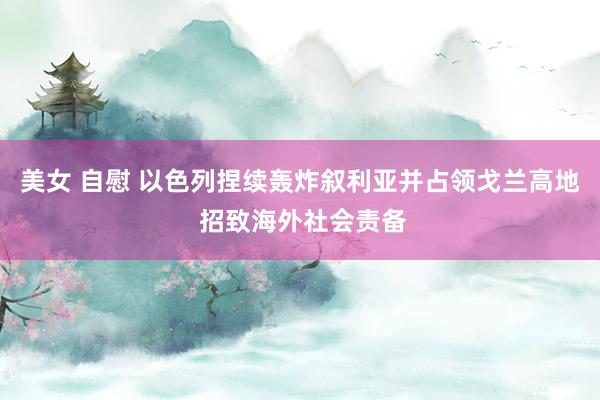 美女 自慰 以色列捏续轰炸叙利亚并占领戈兰高地 招致海外社会责备