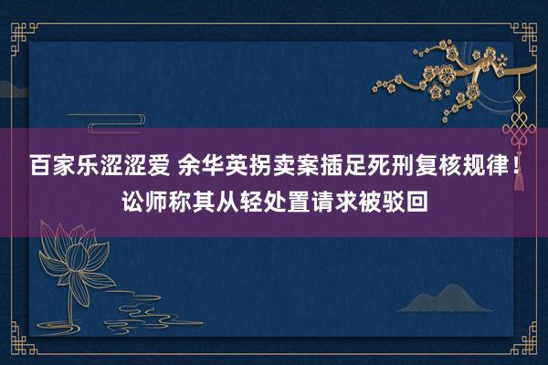 百家乐涩涩爱 余华英拐卖案插足死刑复核规律!讼师称其从轻处置请求被驳回