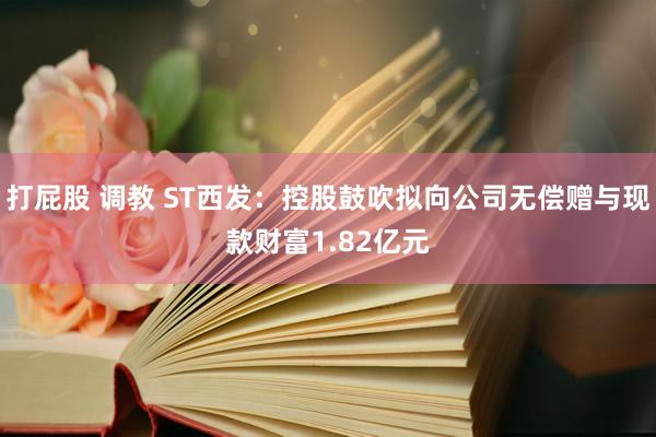 打屁股 调教 ST西发:控股鼓吹拟向公司无偿赠与现款财富1.82亿元
