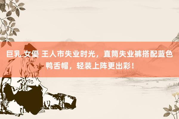 巨乳 女優 王人市失业时光,直筒失业裤搭配蓝色鸭舌帽,轻装上阵更出彩!