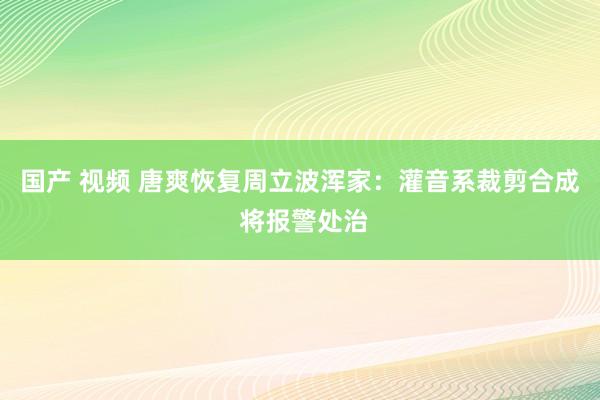 国产 视频 唐爽恢复周立波浑家：灌音系裁剪合成 将报警处治