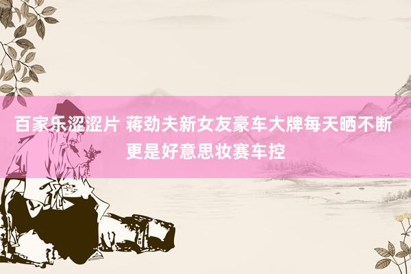 百家乐涩涩片 蒋劲夫新女友豪车大牌每天晒不断 更是好意思妆赛车控