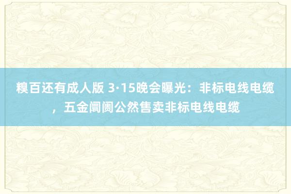 糗百还有成人版 3·15晚会曝光：非标电线电缆，五金阛阓公然售卖非标电线电缆