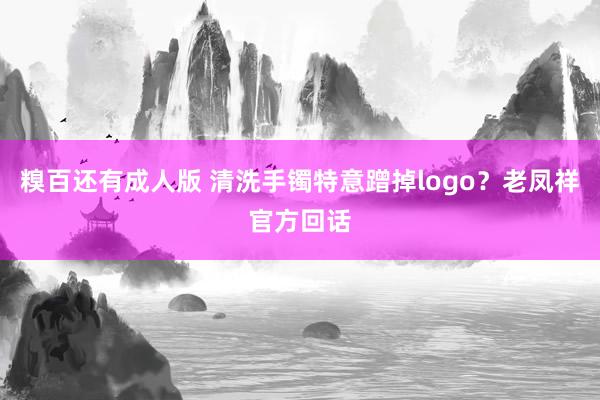 糗百还有成人版 清洗手镯特意蹭掉logo?老凤祥官方回话