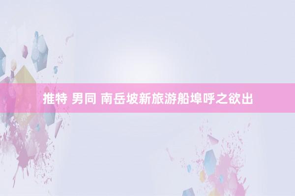 推特 男同 南岳坡新旅游船埠呼之欲出