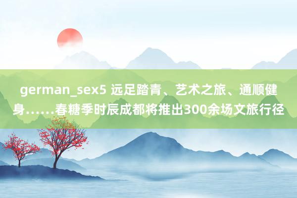 german_sex5 远足踏青、艺术之旅、通顺健身……春糖季时辰成都将推出300余场文旅行径