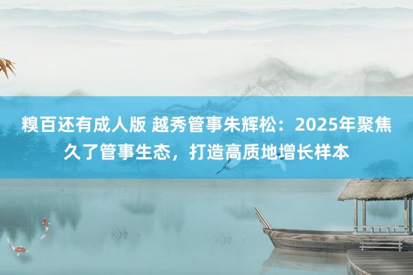 糗百还有成人版 越秀管事朱辉松:2025年聚焦久了管事生态,打造高质地增长样本