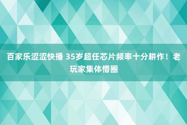 百家乐涩涩快播 35岁超任芯片频率十分耕作！老玩家集体懵圈