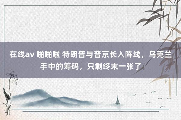 在线av 啪啪啦 特朗普与普京长入阵线，乌克兰手中的筹码，只剩终末一张了