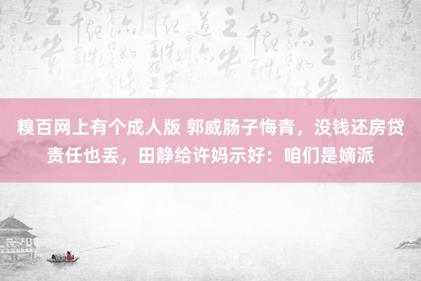 糗百网上有个成人版 郭威肠子悔青，没钱还房贷责任也丢，田静给许妈示好：咱们是嫡派