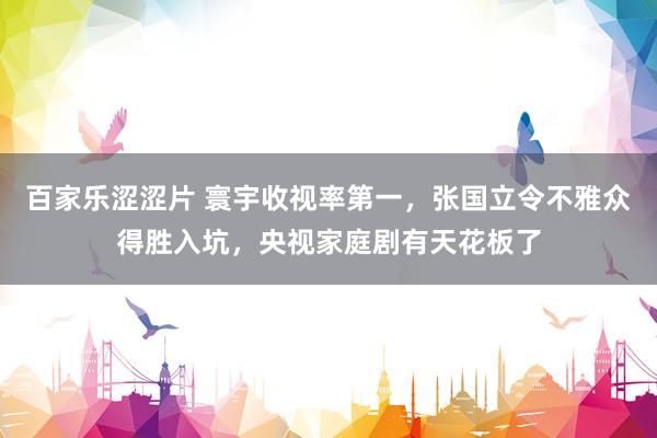 百家乐涩涩片 寰宇收视率第一,张国立令不雅众得胜入坑,央视家庭剧有天花板了