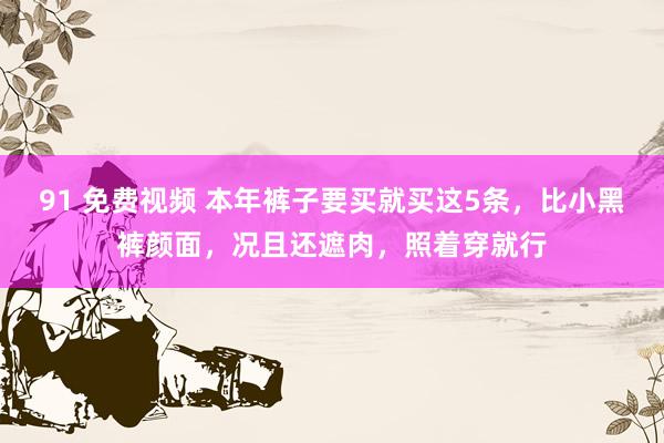 91 免费视频 本年裤子要买就买这5条，比小黑裤颜面，况且还遮肉，照着穿就行