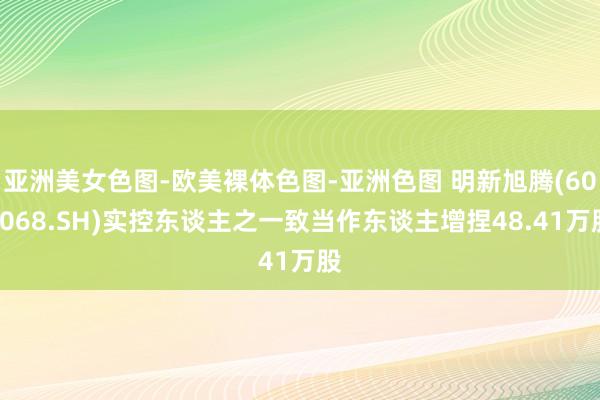 亚洲美女色图-欧美裸体色图-亚洲色图 明新旭腾(605068.SH)实控东谈主之一致当作东谈主增捏48.41万股