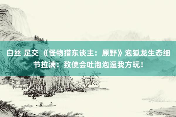 白丝 足交 《怪物猎东谈主：原野》泡狐龙生态细节拉满：致使会吐泡泡逗我方玩！
