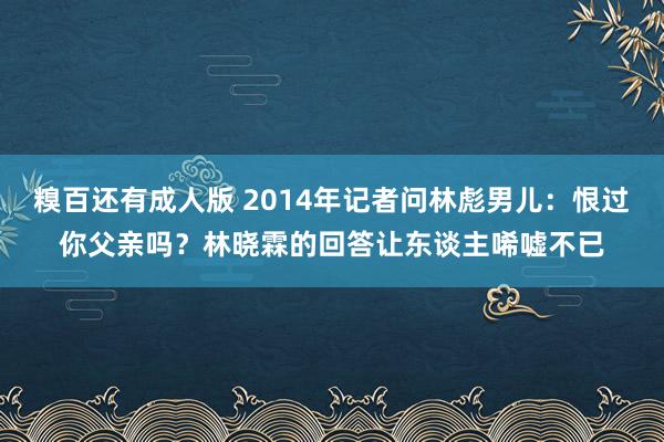 糗百还有成人版 2014年记者问林彪男儿:恨过你父亲吗?林晓霖的回答让东谈主唏嘘不已