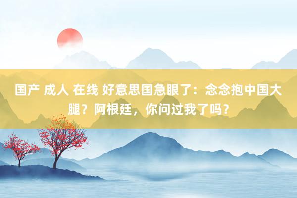 国产 成人 在线 好意思国急眼了：念念抱中国大腿？阿根廷，你问过我了吗？