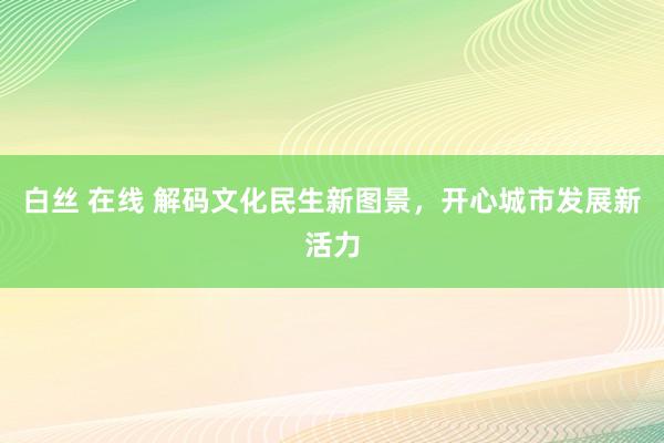 白丝 在线 解码文化民生新图景,开心城市发展新活力