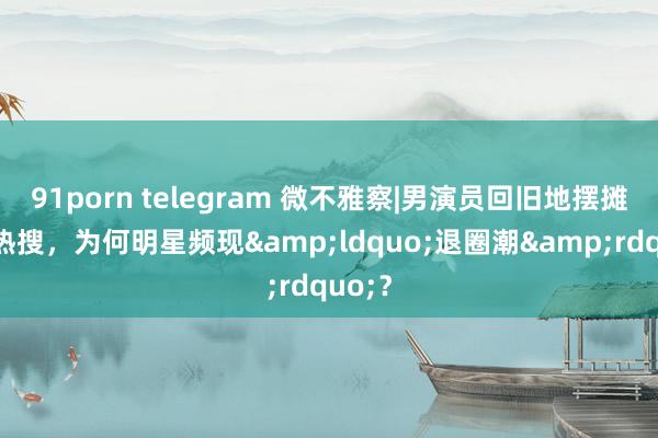 91porn telegram 微不雅察|男演员回旧地摆摊冲上热搜，为何明星频现&ldquo;退圈潮&rdquo;？