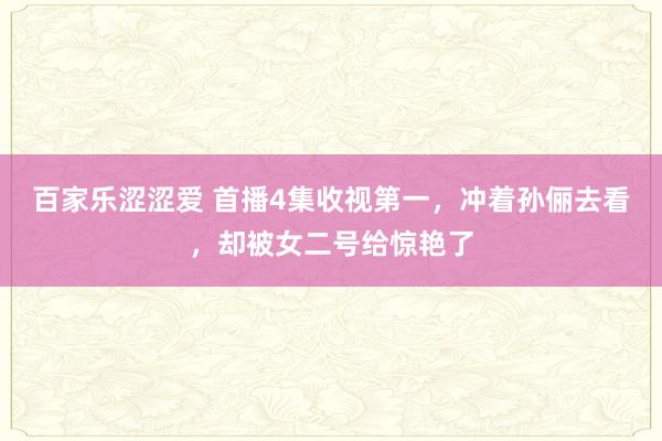 百家乐涩涩爱 首播4集收视第一，冲着孙俪去看，却被女二号给惊艳了