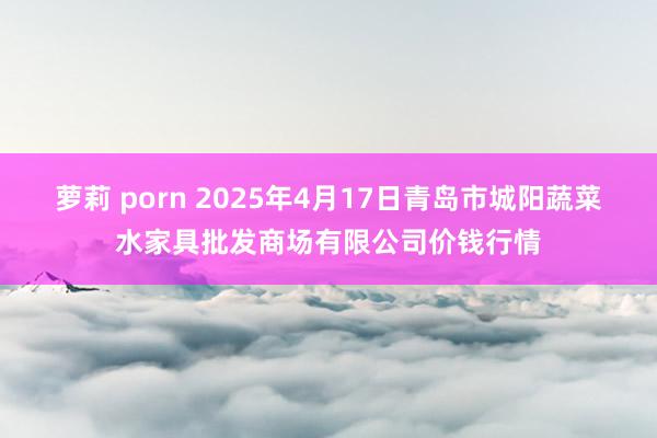 萝莉 porn 2025年4月17日青岛市城阳蔬菜水家具批发商场有限公司价钱行情
