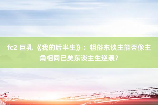 fc2 巨乳 《我的后半生》：粗俗东谈主能否像主角相同已矣东谈主生逆袭？