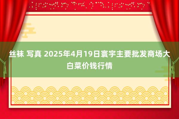 丝袜 写真 2025年4月19日寰宇主要批发商场大白菜价钱行情
