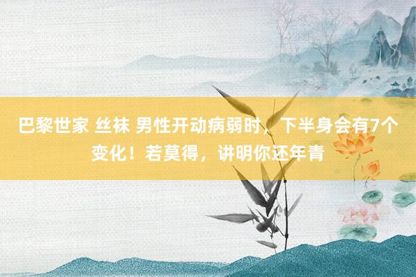巴黎世家 丝袜 男性开动病弱时，下半身会有7个变化！若莫得，讲明你还年青