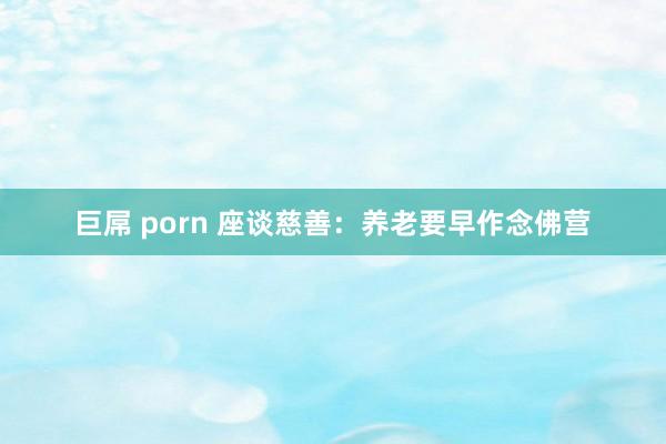 巨屌 porn 座谈慈善:养老要早作念佛营