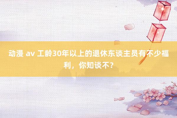 动漫 av 工龄30年以上的退休东谈主员有不少福利,你知谈不?